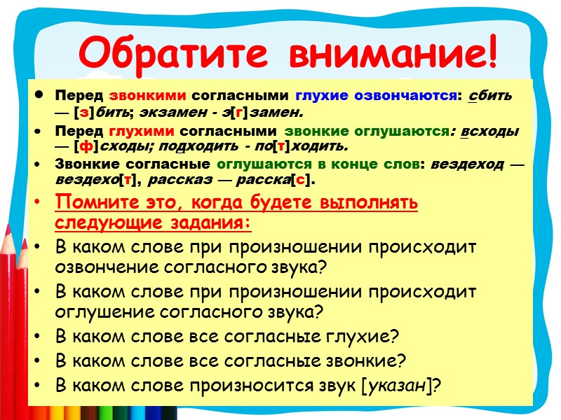 Обратите внимание!  Перед звонкими согласными глухие озвончаются: сбить — [з]бить; экзамен - э[г]замен.